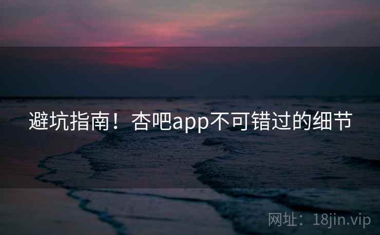避坑指南！杏吧app不可错过的细节
