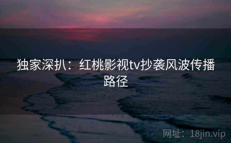 独家深扒：红桃影视tv抄袭风波传播路径