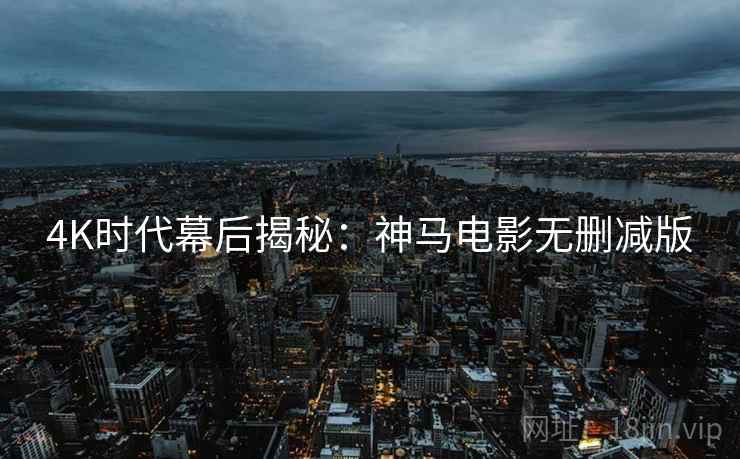 4K时代幕后揭秘：神马电影无删减版