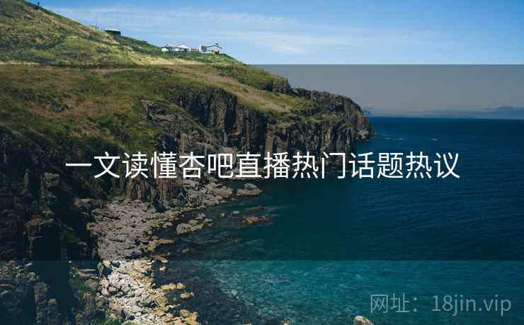一文读懂杏吧直播热门话题热议